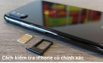 Cách kiểm tra iPhone cũ chính xác nhất để mua được máy dùng tốt, không lỗi.